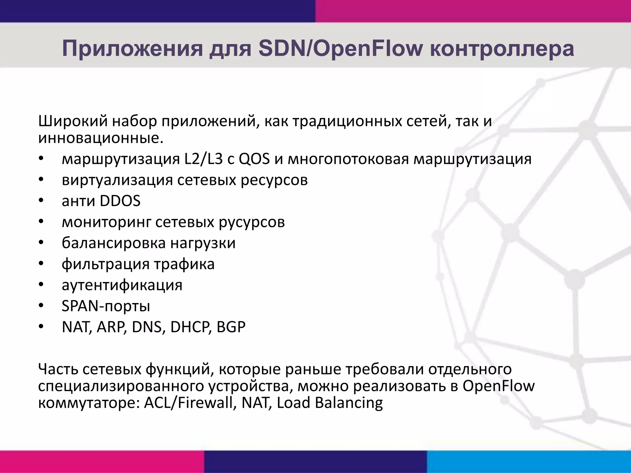Приложения для SDN/OpenFlow контроллера
Широкий набор приложений, как традиционных сетей, так и
инновационные.
• маршрутизация L2/L3 с QOS и многопотоковая маршрутизация
• виртуализация сетевых ресурсов
• анти DDOS
• мониторинг сетевых русурсов
• балансировка нагрузки
• фильтрация трафика
• аутентификация
• SPAN-порты
• NAT, ARP, DNS, DHCP, BGP
Часть сетевых функций, которые раньше требовали отдельного
специализированного устройства, можно реализовать в OpenFlow
коммутаторе: ACL/Firewall, NAT, Load Balancing

 