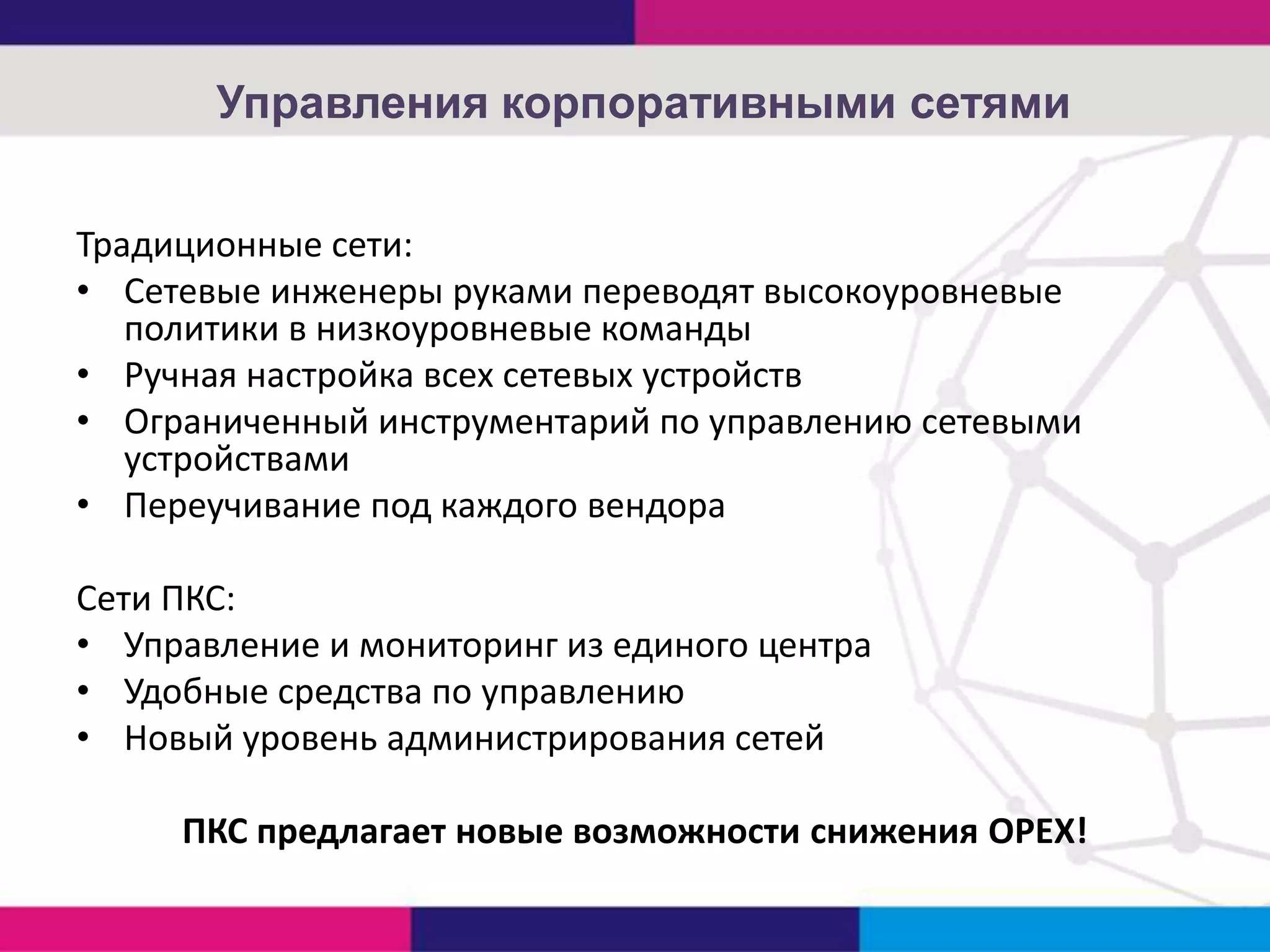 Управления корпоративными сетями
Традиционные сети:
• Сетевые инженеры руками переводят высокоуровневые
политики в низкоуровневые команды
• Ручная настройка всех сетевых устройств
• Ограниченный инструментарий по управлению сетевыми
устройствами
• Переучивание под каждого вендора
Сети ПКС:
• Управление и мониторинг из единого центра
• Удобные средства по управлению
• Новый уровень администрирования сетей
ПКС предлагает новые возможности снижения OPEX!

 