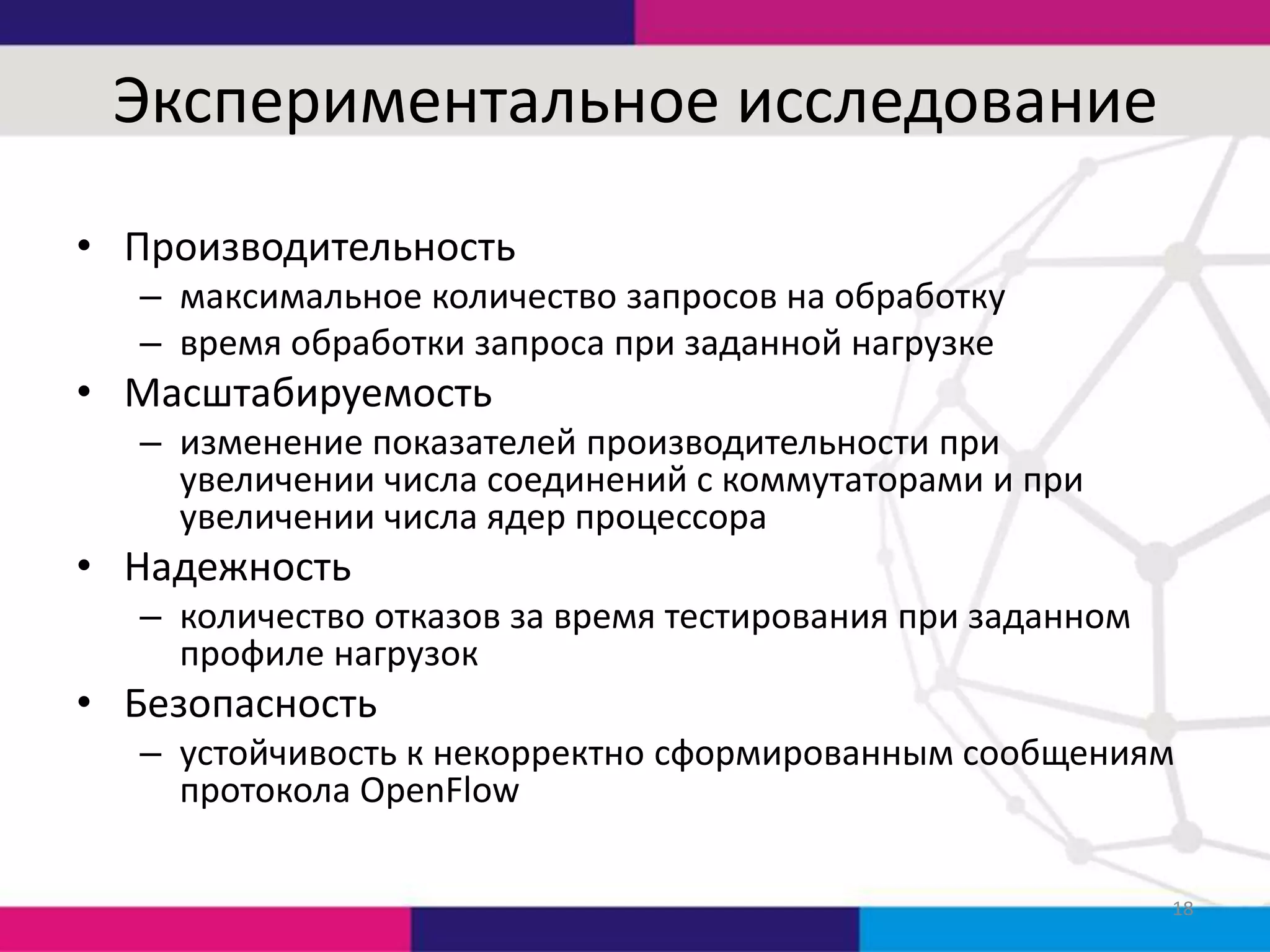 Экспериментальное исследование
• Производительность
– максимальное количество запросов на обработку
– время обработки запроса при заданной нагрузке

• Масштабируемость
– изменение показателей производительности при
увеличении числа соединений с коммутаторами и при
увеличении числа ядер процессора

• Надежность
– количество отказов за время тестирования при заданном
профиле нагрузок

• Безопасность
– устойчивость к некорректно сформированным сообщениям
протокола OpenFlow
18

 