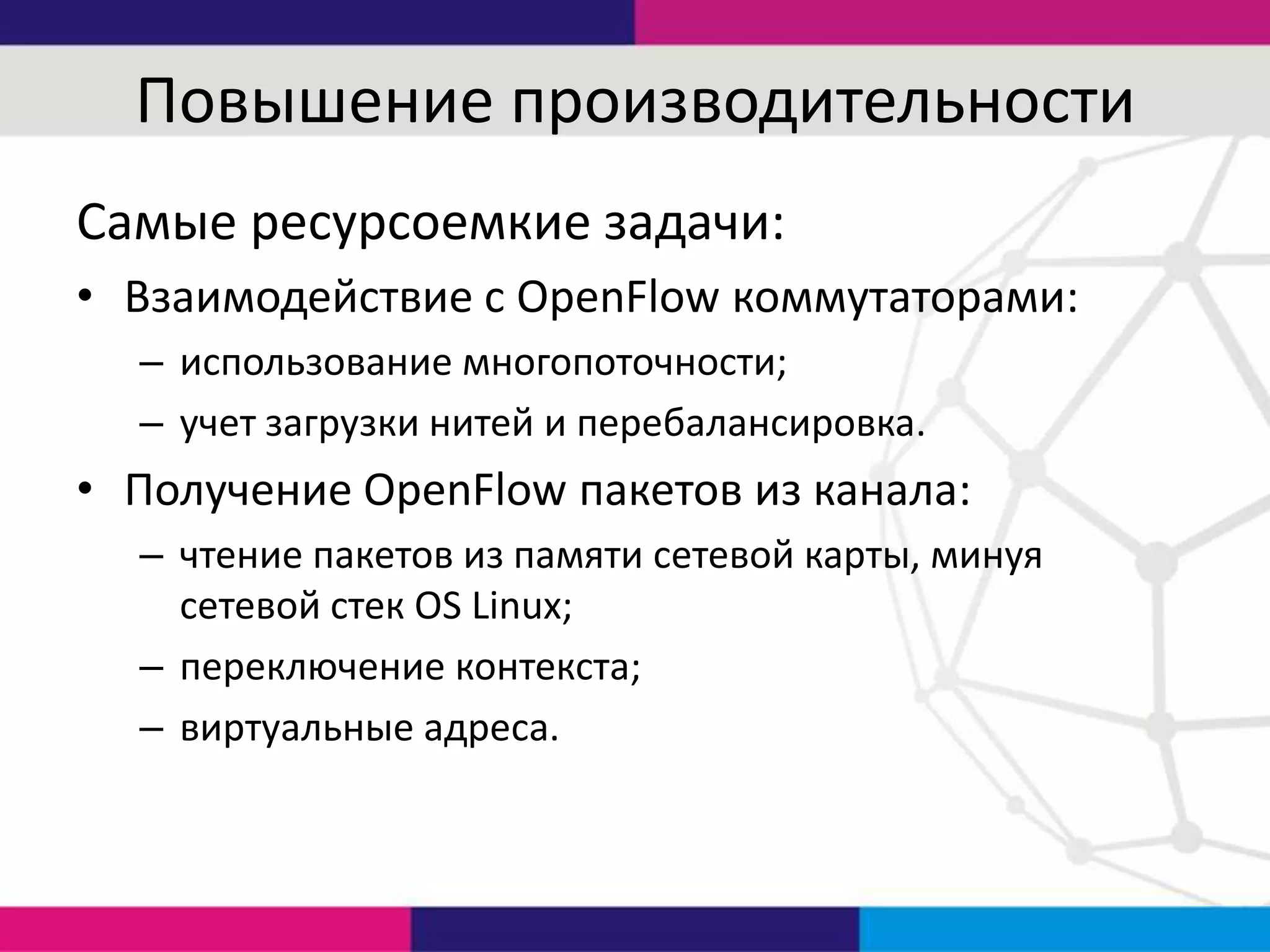 Повышение производительности
Самые ресурсоемкие задачи:
• Взаимодействие с OpenFlow коммутаторами:
– использование многопоточности;
– учет загрузки нитей и перебалансировка.

• Получение OpenFlow пакетов из канала:
– чтение пакетов из памяти сетевой карты, минуя
сетевой стек OS Linux;
– переключение контекста;
– виртуальные адреса.

 