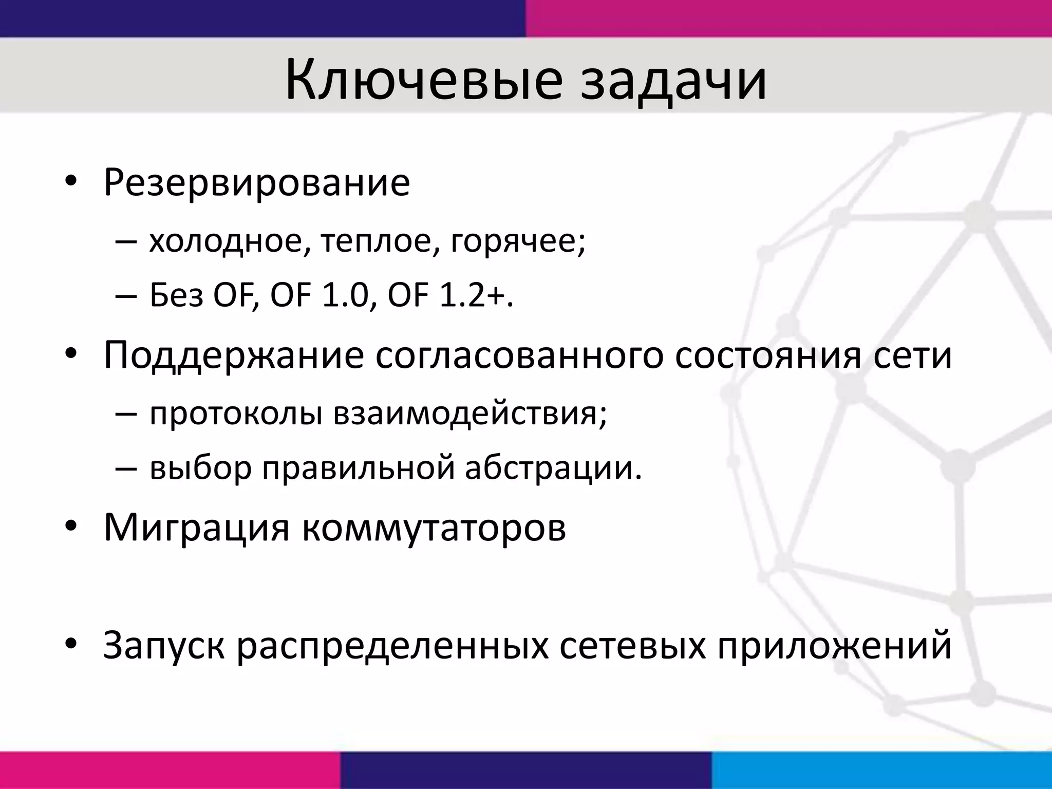 Ключевые задачи
• Резервирование
– холодное, теплое, горячее;
– Без OF, OF 1.0, OF 1.2+.

• Поддержание согласованного состояния сети
– протоколы взаимодействия;
– выбор правильной абстрации.

• Миграция коммутаторов

• Запуск распределенных сетевых приложений

 