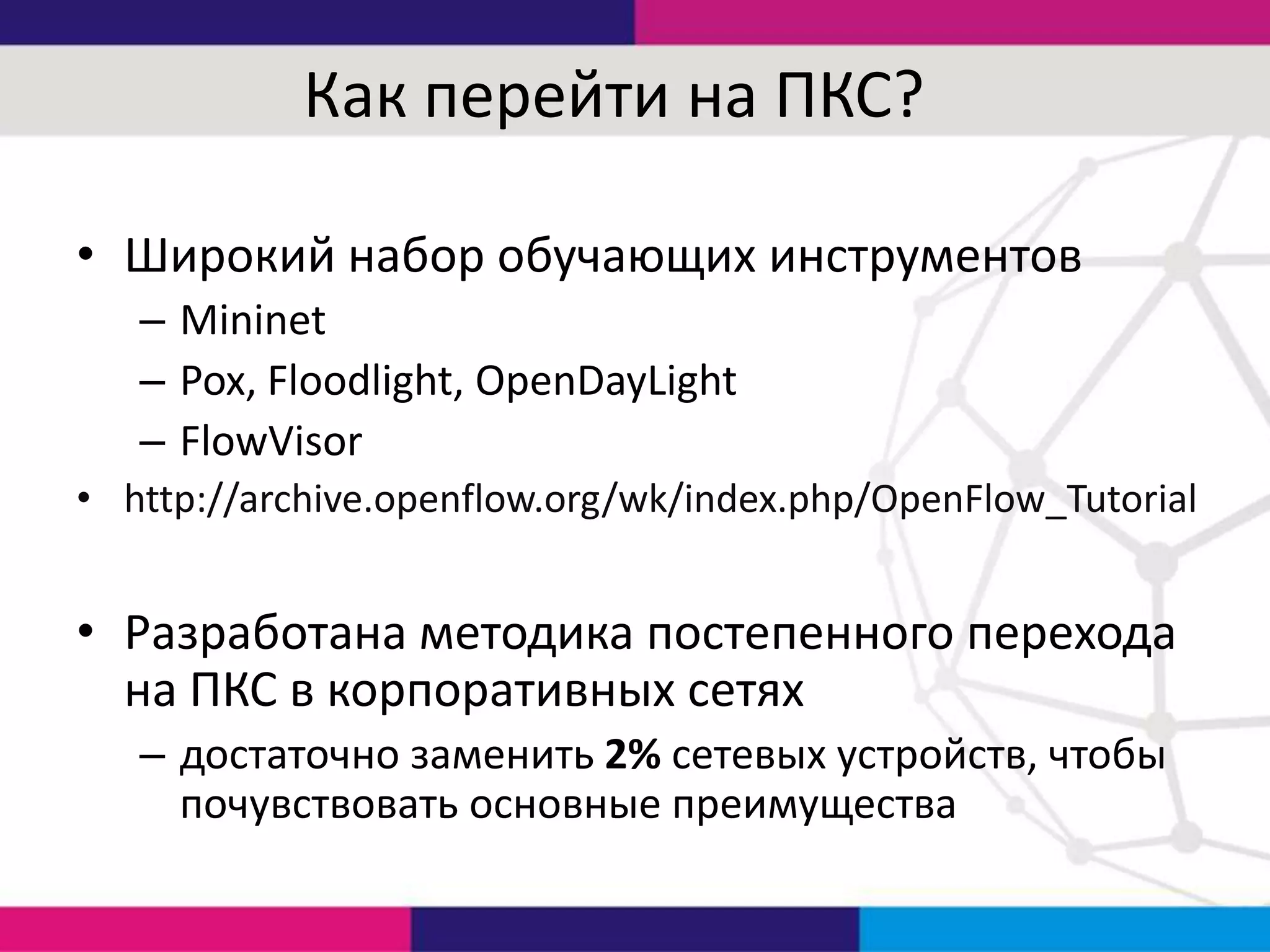 Как перейти на ПКС?
• Широкий набор обучающих инструментов
– Mininet
– Pox, Floodlight, OpenDayLight
– FlowVisor
• http://archive.openflow.org/wk/index.php/OpenFlow_Tutorial

• Разработана методика постепенного перехода
на ПКС в корпоративных сетях
– достаточно заменить 2% сетевых устройств, чтобы
почувствовать основные преимущества

 