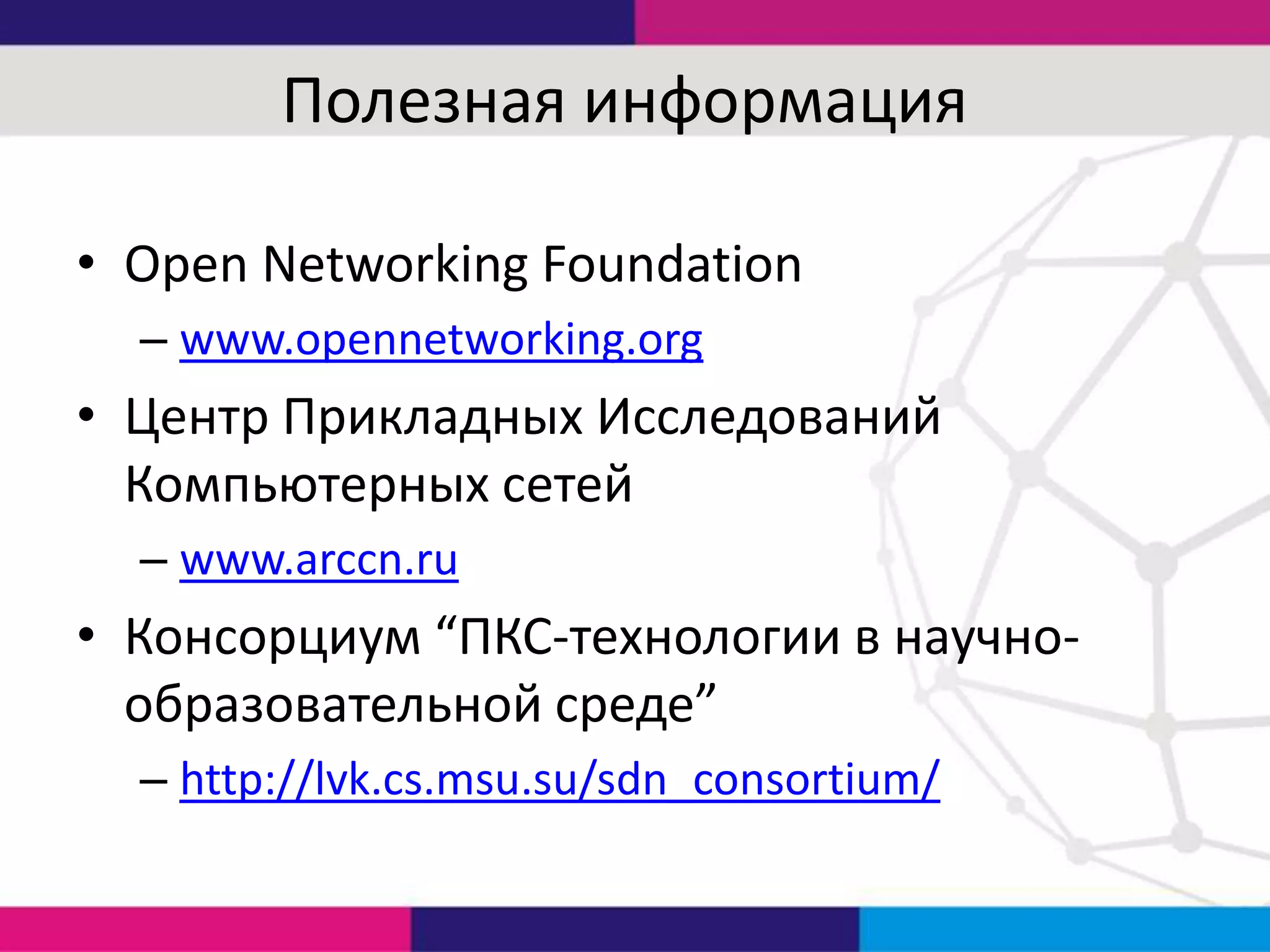 Полезная информация
• Open Networking Foundation
– www.opennetworking.org

• Центр Прикладных Исследований
Компьютерных сетей
– www.arccn.ru

• Консорциум “ПКС-технологии в научнообразовательной среде”
– http://lvk.cs.msu.su/sdn_consortium/

 