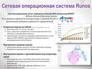 Система управления сетью первый российский SDN-контроллер RUNOS
RUssian Network Operation System
Есть разные варианты контроллера с единой базой и
различным набором сервисов и приложений
• Открытая версия на Github http://arccn.github.io/runos/
 Своя база на C++11/14, а не Java
 цель: упростить разработку сетевых приложений и не
забывать о производительности
 приложения: топология, маршрут, перестроение в случае
обрыва, REST, WebUI, проактивная загрузка правил,
резервирование Active-Passive
• Внутренняя ядерная версия
 Супер-производительность 30 млн событий в секунду
 Разработка приложений под заказчика
• Внутренняя версия с приложениями под оператора
связи
 База такая же, как и на Github. Заказчики сами могут
разрабатывать приложения. Учиться по доступным
материалам
 Сервисы B2C, B2B (p2p, mp2mp, multicast, и т.п.)
 Active-Standby режим
 