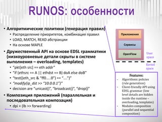 • Алгоритмические политики (генерация правил)
• Распределение приоритетов, комбинация правил
• LOAD, MATCH, READ абстракции
• На основе MAPLE
• Дружественный API на основе EDSL грамматики
(низкоуровневые детали скрыты в системе
выполнения – overloading, templates)
• “pkt[eth src] == eth addr”
• “if (ethsrc == A || ethdst == B) doA else doB”
• “test((eth_src & “ff0…..0”) == “….”)”
• “modify(ip_dst >> “10.0.0.1”)”
• decision are “unicast()”, “broadcast()”, “drop()”
• Композиция приложений (параллельная и
последовательная композация)
• dpi + (lb >> forwarding)
Приложения
Сервисы
OpenFlow User
space
Kernel
space
Features:
- Algorithmic policies
(rule generation)
- Client-friendly API using
EDSL grammar (low
level details are hidden
inside the runtime –
overloading, templates)
- Modules composition
(parallel and sequential
composition)
 