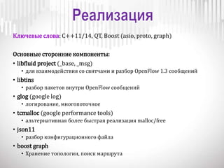 Ключевые слова: C++11/14, QT, Boost (asio, proto, graph)
Основные сторонние компоненты:
• libfluid project (_base, _msg)
• для взаимодействия со свитчами и разбор OpenFlow 1.3 сообщений
• libtins
• разбор пакетов внутри OpenFlow сообщений
• glog (google log)
• логирование, многопоточное
• tcmalloc (google performance tools)
• альтернативная более быстрая реализация malloc/free
• json11
• разбор конфигурационного файла
• boost graph
• Хранение топологии, поиск маршрута
 