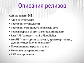 Сейчас версия 0.5
• ядро контроллера
• построение топологии
• построение маршрута через всю сеть
• первая версия системы генерации правил
• Rest API (совместимый с Floodlight)
• WebUI (мониторинг загрузки, просмотр таблиц,
удаление и добавление правил)
• Проактивная загрузка правил
• Холодное резервирование
• ARP кеширование
 