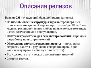 Версия 0.6 - следующий большой релиз (апрель)
• Полное обновление структуры ядра контроллера. Нет
привязка к конкретной версии протокола OpenFlow. Своя
модель, расширяемая под любые новые поля, в том числе
и специфические для оборудования.
• Пакетная грамматика для сетевых приложений. Упрощает
разработку новых приложений.
• Обновление системы генерации правил — повышена
скорость работы и улучшена генерация правил (по
количетсву правил и числу приоритетов).
• Возможность статического связывания модулей.
• Система тестов.
 