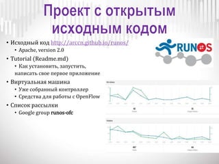 • Исходный код http://arccn.github.io/runos/
• Apache, version 2.0
• Tutorial (Readme.md)
• Как установить, запустить,
написать свое первое приложение
• Виртуальная машина
• Уже собранный контроллер
• Средства для работы с OpenFlow
• Список рассылки
• Google group runos-ofc
 