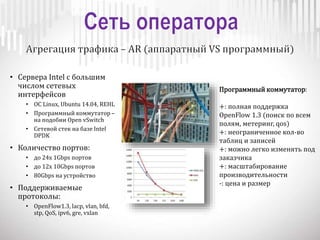 • Сервера Intel с большим
числом сетевых
интерфейсов
• OC Linux, Ubuntu 14.04, REHL
• Программный коммутатор –
на подобии Open vSwitch
• Сетевой стек на базе Intel
DPDK
• Количество портов:
• до 24x 1Gbps портов
• до 12x 10Gbps портов
• 80Gbps на устройство
• Поддерживаемые
протоколы:
• OpenFlow1.3, lacp, vlan, bfd,
stp, QoS, ipv6, gre, vxlan
Программный коммутатор:
+: полная поддержка
OpenFlow 1.3 (поиск по всем
полям, метеринг, qos)
+: неограниченное кол-во
таблиц и записей
+: можно легко изменять под
заказчика
+: масштабирование
производительности
-: цена и размер
 