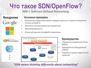Основные принципы
• Физическое разделение уровня передачи данных от уровня управления
сетевых устройств.
• Логически централизованное управление.
• Программируемость.
• Открытый единый интерфейс управления.
Преимущества
• Упрощение управления сетью
(OPEX)
• Удешевление оборудования
(CAPEX)
• Разработка ранее недоступных
сервисов
Внедрения
...
“SDN means thinking differently about networking”
 