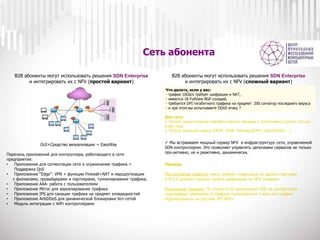 Сеть абонента
B2B абоненты могут использовать решения SDN Enterprise
и интегрировать их с NFV (простой вариант)
Перечень приложений для контроллера, работающего в сети
предприятия:
• Приложение для сегментации сети и ограничения трафика +
Поддержка QoS
• Приложение “Edge”: VPN + функции Firewall+NAT и маршрутизация
с филиалами, провайдерами и партнерами, туннелирование трафика.
• Приложение ААА- работа с пользователями
• Приложение Mirror для зеркалирования трафика
• Приложение IPS для санации трафика на предмет зловредностей
• Приложение AntiDDoS для динамической блокировки бот-сетей
• Модуль интеграции с WiFi контроллерами
GUI+Средство визуализации = EasyWay
B2B абоненты могут использовать решения SDN Enterprise
и интегрировать их с NFV (сложный вариант)
Что делать, если у вас:
- трафик 10Gb/s требует шифрации и NAT,
- имеются 18 FullView BGP соседей,
- требуется DPI гигабитного трафика на предмет 200 сигнатур последнего вируса
- и при этом вы испытываете DDoS атаку ?
Два пути:
1. Купить самые мощные middlebox вашего вендора и приготовится делать это раз
в два года,
2. Купить обычный сервер (DPDK, SPDK, Netmap,QEMU, OpenVSwitch….)
Пример:
Про-активное правило «весь трафик следующий на адреса партнера
Х.Х.Х.Х должен сначала пройти шифрацию на NFV сервере»
Реактивное правило «В случае если приложение IDS на контроллере
подозревает аномалию в трафике пользователя Y весь его трафик
перенаправить на систему IPS NFV»
 Мы встраиваем мощный сервер NFV в инфраструктуру сети, управляемой
SDN контроллером. Это позволяет управлять цепочками сервисов не только
про-активно, но и реактивно, динамически.
 