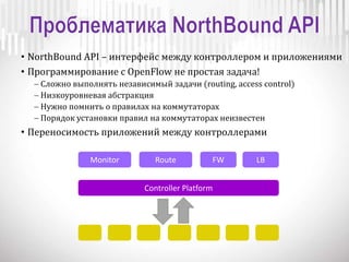 • NorthBound API – интерфейс между контроллером и приложениями
• Программирование с OpenFlow не простая задача!
 Сложно выполнять независимый задачи (routing, access control)
 Низкоуровневая абстракция
 Нужно помнить о правилах на коммутаторах
 Порядок установки правил на коммутаторах неизвестен
• Переносимость приложений между контроллерами
Controller Platform
Monitor Route FW LB
 