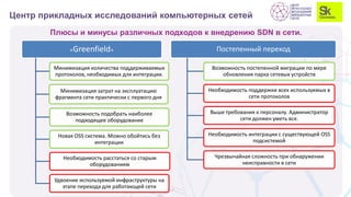Плюсы и минусы различных подходов к внедрению SDN в сети.
Центр прикладных исследований компьютерных сетей
«Greenfield»
Минимизация количества поддерживаемых
протоколов, необходимых для интеграции.
Минимизация затрат на эксплуатацию
фрагмента сети практически с первого дня
Возможность подобрать наиболее
подходящее оборудование
Новая OSS система. Можно обойтись без
интеграции
Необходимость расстаться со старым
оборудованием
Удвоение используемой инфраструктуры на
этапе перехода для работающей сети
Постепенный переход
Возможность постепенной миграции по мере
обновления парка сетевых устройств
Необходимость поддержки всех используемых в
сети протоколов
Выше требования к персоналу. Администратор
сети должен уметь все.
Необходимость интеграции с существующей OSS
подсистемой
Чрезвычайная сложность при обнаружении
неисправности в сети
 
