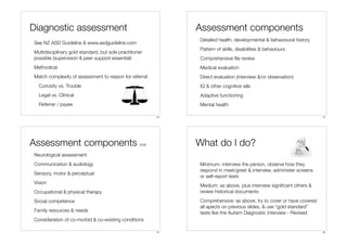 Diagnostic assessment                                            Assessment components
                                                                 Detailed health, developmental & behavioural history
See NZ ASD Guideline & www.asdguideline.com
                                                                 Pattern of skills, disabilities & behaviours
Multidisciplinary gold standard, but sole practitioner
possible (supervision & peer support essential)                  Comprehensive ﬁle review
Methodical                                                       Medical evaluation
Match complexity of assessment to reason for referral:           Direct evaluation (interview &/or observation)
  Curiosity vs. Trouble                                          IQ & other cognitive sills
  Legal vs. Clinical                                             Adaptive functioning
  Referrer / payee                                               Mental health

                                                            13                                                           14




Assessment components                               (ctd)        What do I do?
Neurological assessment
Communication & audiology                                        Minimum: interview the person, observe how they
                                                                 respond in meet/greet & interview, administer screens
Sensory, motor & perceptual
                                                                 or self-report tests
Vision
                                                                 Medium: as above, plus interview signiﬁcant others &
Occupational & physical therapy                                  review historical documents
Social competence                                                Comprehensive: as above, try to cover or have covered
                                                                 all apects on previous slides, & use “gold standard”
Family resources & needs                                         tests like the Autism Diagnostic Interview - Revised
Consideration of co-morbid & co-existing conditions

                                                            15                                                           16
 