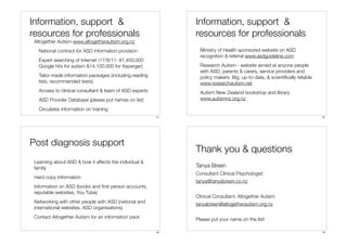 Information, support &                                        Information, support &
resources for professionals                                   resources for professionals
 Altogether Autism www.altogetherautism.org.nz
   National contract for ASD information provision              Ministry of Health sponsored website on ASD
                                                                recognition & referral www.asdguideline.com
   Expert searching of Internet (17/8/11: 81,400,000
   Google hits for autism &14,100,000 for Asperger)             Research Autism - website aimed at anyone people
                                                                with ASD, parents & carers, service providers and
   Tailor made information packages (including reading          policy makers. Big, up-to-date, & scientiﬁcally reliable
   lists, recommended texts)                                    www.researchautism.net
   Access to clinical consultant & team of ASD experts          Autism New Zealand bookshop and library
   ASD Provider Database (please put names on list)             www.autismnz.org.nz

   Circulates information on training
                                                         21                                                                22




Post diagnosis support
                                                              Thank you & questions
 Learning about ASD & how it affects the individual &
 family                                                       Tanya Breen
                                                              Consultant Clinical Psychologist
 Hard copy information
                                                              tanya@tanyabreen.co.nz
 Information on ASD (books and ﬁrst person accounts,
 reputable websites, You Tube)
                                                              Clinical Consultant, Altogether Autism
 Networking with other people with ASD (national and          tanyabreen@altogetherautism.org.nz
 international websites, ASD organisations)
 Contact Altogether Autism for an information pack            Please put your name on the list!

                                                         23                                                                24
 