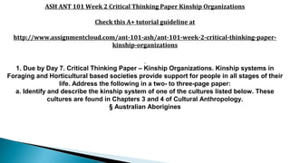 ASH ANT 101 Week 2 Critical Thinking Paper Kinship Organizations
Check this A+ tutorial guideline at
http://www.assignmentcloud.com/ant-101-ash/ant-101-week-2-critical-thinking-paper-
kinship-organizations
1. Due by Day 7. Critical Thinking Paper – Kinship Organizations. Kinship systems in
Foraging and Horticultural based societies provide support for people in all stages of their
life. Address the following in a two- to three-page paper:
a. Identify and describe the kinship system of one of the cultures listed below. These
cultures are found in Chapters 3 and 4 of Cultural Anthropology.
§ Australian Aborigines
 