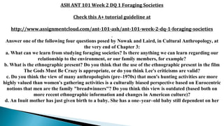 ASH ANT 101 Week 2 DQ 1 Foraging Societies
Check this A+ tutorial guideline at
http://www.assignmentcloud.com/ant-101-ash/ant-101-week-2-dq-1-foraging-societies
Answer one of the following four questions posed by Nowak and Laird, in Cultural Anthropology, at
the very end of Chapter 3:
a. What can we learn from studying foraging societies? Is there anything we can learn regarding our
relationship to the environment, or our family members, for example?
b. What is the ethnographic present? Do you think that the use of the ethnographic present in the film
The Gods Must Be Crazy is appropriate, or do you think Lee's criticisms are valid?
c. Do you think the view of many anthropologists (pre–1970s) that men's hunting activities are more
highly valued than women's gathering activities is a culturally biased perspective based on Eurocentric
notions that men are the family "breadwinners"? Do you think this view is outdated (based both on
more recent ethnographic information and changes in American culture)?
d. An Inuit mother has just given birth to a baby. She has a one–year–old baby still dependent on her
 
