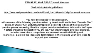 ASH ANT 101 Week 2 DQ 2 Economic Concerns
Check this A+ tutorial guideline at
http://www.assignmentcloud.com/ant-101-ash/ant-101-week-2-dq-2-economic-concerns
You have two choices for this discussion.
a.Choose one of the following questions raised by Nowak and Laird in their "Consider This"
boxes, in Chapter 4, of Cultural Anthropology. Be sure to indicate at the outset which
question you are answering. Read the original question and relevant information in Chapter
4 before answering the question you choose. Your answer should give clear examples,
include cross-cultural comparison, and demonstrate critical thinking and
b.analysis. Build on the ideas and terminology in the text and your own ideas to
support your answers.
 