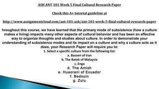 ASH ANT 101 Week 5 Final Cultural Research Paper
Check this A+ tutorial guideline at
http://www.assignmentcloud.com/ant-101-ash/ant-101-week-5-final-cultural-research-paper
hroughout this course, we have learned that the primary mode of subsistence (how a culture
makes a living) impacts many other aspects of cultural behavior and has been an effective
way to organize thoughts and studies about culture. In order to demonstrate your
understanding of subsistence modes and its impact on a culture and why a culture acts as it
does, your Research Paper will require you to:
1. Select a specific culture from the following list:
a. Basseri of Iran
b. The Batek of Malaysia
c. Enga
d. The Amish
e. Huaorani of Ecuador
f. Bedouin
g. Zulu
 