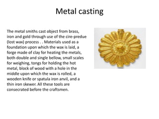 Metal casting
The metal smiths cast object from brass,
iron and gold through use of the cire-predue
(lost wax) process . . Materials used as a
foundation upon which the wax is laid, a
forge made of clay for heating the metals,
both double and single bellow, small scales
for weighing, tongs for holding the hot
metal, block of wood with a hole in the
middle upon which the wax is rolled, a
wooden knife or spatula iron anvil, and a
thin iron skewer. All these tools are
consecrated before the craftsmen.
 