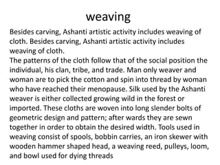 weaving
Besides carving, Ashanti artistic activity includes weaving of
cloth. Besides carving, Ashanti artistic activity includes
weaving of cloth.
The patterns of the cloth follow that of the social position the
individual, his clan, tribe, and trade. Man only weaver and
woman are to pick the cotton and spin into thread by woman
who have reached their menopause. Silk used by the Ashanti
weaver is either collected growing wild in the forest or
imported. These cloths are woven into long slender bolts of
geometric design and pattern; after wards they are sewn
together in order to obtain the desired width. Tools used in
weaving consist of spools, bobbin carries, an iron skewer with
wooden hammer shaped head, a weaving reed, pulleys, loom,
and bowl used for dying threads
 