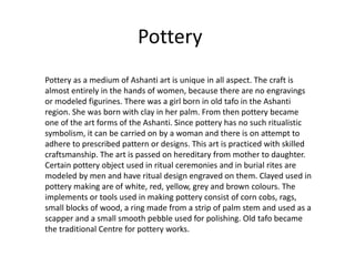 Pottery
Pottery as a medium of Ashanti art is unique in all aspect. The craft is
almost entirely in the hands of women, because there are no engravings
or modeled figurines. There was a girl born in old tafo in the Ashanti
region. She was born with clay in her palm. From then pottery became
one of the art forms of the Ashanti. Since pottery has no such ritualistic
symbolism, it can be carried on by a woman and there is on attempt to
adhere to prescribed pattern or designs. This art is practiced with skilled
craftsmanship. The art is passed on hereditary from mother to daughter.
Certain pottery object used in ritual ceremonies and in burial rites are
modeled by men and have ritual design engraved on them. Clayed used in
pottery making are of white, red, yellow, grey and brown colours. The
implements or tools used in making pottery consist of corn cobs, rags,
small blocks of wood, a ring made from a strip of palm stem and used as a
scapper and a small smooth pebble used for polishing. Old tafo became
the traditional Centre for pottery works.
 