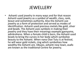 JEWELLERY
• Ashanti used jewelry in many ways and for that reason
Ashanti used jewelry as a symbol of wealth, class, rank,
beaut and sometimes authority. Also the Ashanti use
jewelry as a form of protection and served as modes of
identification. Ashanti used precious metals like gold, silver
and beads. The Ashanti uses symbols in making their
jewelry and they have their meanings example gyenyame,
adinkrahene. When a female child is born, the Ashanti used
beads to bring the curves in her body which symbolize
beauty to the Ashanti. When nana Osei Tutu is at festival,
he will wear gold nickels, ring which symbolizes how
wealthy the Ashanti are. Obuasi, ashanti new town, asafo
are known as the traditional Centre for jewelry.
 