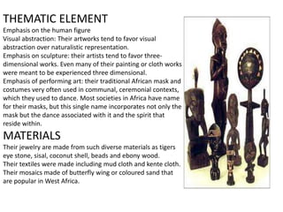 THEMATIC ELEMENT
Emphasis on the human figure
Visual abstraction: Their artworks tend to favor visual
abstraction over naturalistic representation.
Emphasis on sculpture: their artists tend to favor three-
dimensional works. Even many of their painting or cloth works
were meant to be experienced three dimensional.
Emphasis of performing art: their traditional African mask and
costumes very often used in communal, ceremonial contexts,
which they used to dance. Most societies in Africa have name
for their masks, but this single name incorporates not only the
mask but the dance associated with it and the spirit that
reside within.
MATERIALS
Their jewelry are made from such diverse materials as tigers
eye stone, sisal, coconut shell, beads and ebony wood.
Their textiles were made including mud cloth and kente cloth.
Their mosaics made of butterfly wing or coloured sand that
are popular in West Africa.
 