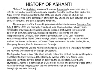 HISTORY OF ASHANTI
• “Ashanti” the Anglicized version of Asante or Asantefuo is sometimes used to
refer to the land or people who originally migrated from the northwestern part of the
Niger River in West Africa after the fall of the old Ghana Empire in 14 A. D. the
immigrants settled in the central part of modern day Ghana and built between the 16th
and 18th centuries, and built a powerful Kingdom .
• The emergence of the Asante kingdom was a tribute to two men, Opemsuo Osei
Tutu 1 (1695-1731) and his mystic friend and sags, Okomfo Anokye, whose vision,
remarkable prowess and geniuses founded a kingdom that rivaled the territorial
borders of old Ghana emptive. The legend has it that in order to win their
independence fro Denkyira, then another powerful Akan state, Osei Tutu (then
Kumasihene) and his friend, Oomfo Anokye called a meeting of all the Dan heads of
each of the Asante settlements to Kumasi. These settlements included Juaber, Nsuta,
Mampong, Bekwai, Kokofu, Kumamu and Esumeja.
• During meeting Okomfo Ankye commanded a Golden stool (Asikadwa) Kofi from
the heavens, which landed on the laps of Osei tutu.
• The legend of Golden stool (Sika ‘dwa) actually tells of the birth of the Ashanti kingdom
itself Okomfo Anokye declared the stool to be symbol of the new Asante union
preceded to inflict a terrible defeat on denkyira, the enemy state. According to
etymologist, Asante is a derivation of (“Osa-nti) or warlike. The primary purpose of the
Asante union was to fight against the rule and domination of the king of
Denkyira.(Nana Ntim Gyakari).
 