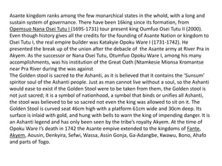 Asante kingdom ranks among the few monarchical states in the whold, with a long and
sustain system of governance. There have been 16king since its formation, from
Opemsuo Nana Osei Tutu I (1695-1731) tour present king Oumfuo Osei Tutu II (2000).
Even though history gives all the credits for the founding of Asante Nation or kingdom to
Osei Tutu I, the real empire builder was Katakyie Opoku Ware I (1731-1742). He
presented the break up of the union after the debacle of the Asante army at River Pra in
Akyem. As the successor or Nana Osei Tutu, Otumfuo Opoku Ware I, among his many
accomplishments, was his institution of the Great Oath (Ntamkesie Mionsa Kromantse
near Pra River during the was against
The Golden stool is sacred to the Ashanti, as it is believed that it contains the ‘Sunsum’
spiritor soul of the Ashanti people. Just as man cannot live without a soul, so the Ashanti
would ease to exist if the Golden Stool were to be taken from them, the Golden stool is
not just sacred; it is a symbol of nationhood, a symbol that binds or unifies all Ashanti,
the stool was believed to be so sacred not even the king was allowed to sit on it. The
Golden Stool is curved seat 46cm high with a platform 61cm wide and 30cm deep. Its
surface is inlaid with gold, and hung with bells to warn the king of impending danger. It is
an Ashanti legend and has only been seen by the tribe’s royalty Akyem. At the time of
Opoku Ware I’s death in 1742 the Asante empive extended to the kingdoms of Fante,
Akyem, Aousin, Denkyira, Sefwi, Wassa, Assin Gonja, Ga-Adangbe, Kwawu, Bono, Ahafo
and parts of Togo.
 