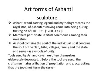 Art forms of Ashanti
sculpture
 Ashanti wood-carving legend and mythology records the
royal stool of Ashanti as having come into being during
the region of Osei Tutu (1700 -1730).
 Members participate in ritual ceremonies among their
own stool.
 As stool contains the soul of the individual, so it contains
the soul of the clan, tribe, villages, family and the state
and serves as symbols of unity.
Tools used by Ashanti caver are often themselves
elaborately decorated. . Before the tool are used, the
craftsman makes a libation of propitiation and grace, asking
that the tools not harm the carver
 