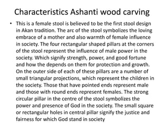 Characteristics Ashanti wood carving
• This is a female stool is believed to be the first stool design
in Akan tradition. The arc of the stool symbolizes the loving
embrace of a mother and also warmth of female influence
in society. The four rectangular shaped pillars at the corners
of the stool represent the influence of male power in the
society. Which signify strength, power, and good fortune
and how the depends on them for protection and growth.
On the outer side of each of these pillars are a number of
small triangular projections, which represent the children in
the society. Those that have pointed ends represent male
and those with round ends represent females. The strong
circular pillar in the centre of the stool symbolizes the
power and presence of God in the society. The small square
or rectangular holes in central pillar signify the justice and
fairness for which God stand in society
 