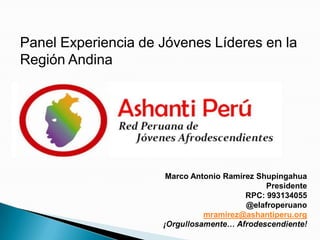 Panel Experiencia de Jóvenes Líderes en la
Región Andina
Marco Antonio Ramírez Shupingahua
Presidente
RPC: 993134055
@elafroperuano
mramirez@ashantiperu.org
¡
 