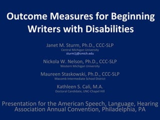 Outcome Measures for Beginning Writers with Disabilities Janet M. Sturm, Ph.D., CCC-SLP Central Michigan University [email_address] Nickola W. Nelson, Ph.D., CCC-SLP Western Michigan University Maureen Staskowski, Ph.D., CCC-SLP Macomb Intermediate School District Kathleen S. Cali, M.A. Doctoral Candidate, UNC-Chapel Hill Presentation for the American Speech, Language, Hearing Association Annual Convention, Philadelphia, PA 