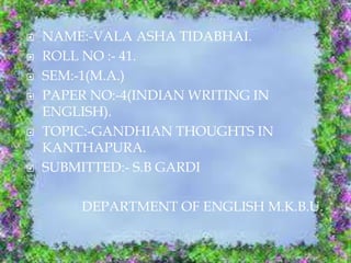  NAME:-VALA ASHA TIDABHAI.
 ROLL NO :- 41.
 SEM:-1(M.A.)
 PAPER NO:-4(INDIAN WRITING IN
ENGLISH).
 TOPIC:-GANDHIAN THOUGHTS IN
KANTHAPURA.
 SUBMITTED:- S.B GARDI
DEPARTMENT OF ENGLISH M.K.B.U.
 
