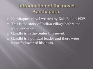  Kanthapura novel written by Raja Rao in 1939.
 This is the story of Indian village before the
independence.
 Gandhi is in the center this novel.
 Gandhi is a political leader and there were
some follower of his ideas.
 