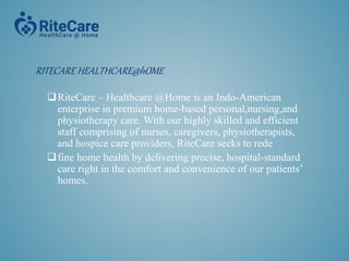 RITECARE HEALTHCARE@hOME
RiteCare – Healthcare @Home is an Indo-American
enterprise in premium home-based personal,nursing,and
physiotherapy care. With our highly skilled and efficient
staff comprising of nurses, caregivers, physiotherapists,
and hospice care providers, RiteCare seeks to rede
fine home health by delivering precise, hospital-standard
care right in the comfort and convenience of our patients’
homes.
 