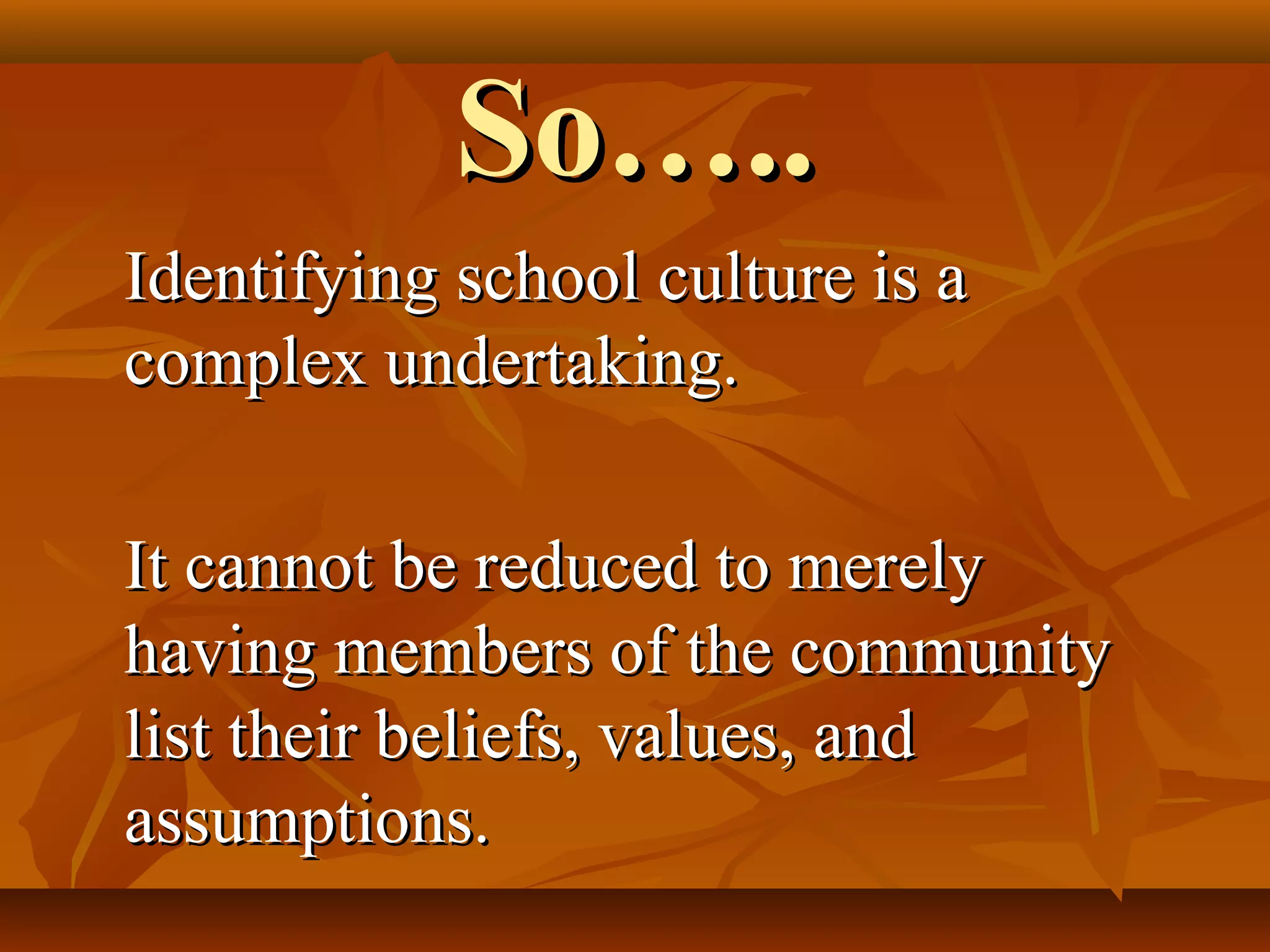 So…..
Identifying school culture is a
complex undertaking.
It cannot be reduced to merely
having members of the community
list their beliefs, values, and
assumptions.

 