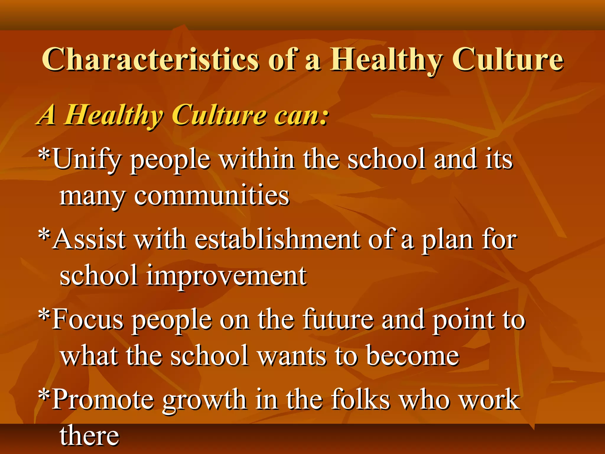 Characteristics of a Healthy Culture
A Healthy Culture can:
*Unify people within the school and its
many communities
*Assist with establishment of a plan for
school improvement
*Focus people on the future and point to
what the school wants to become
*Promote growth in the folks who work
there

 