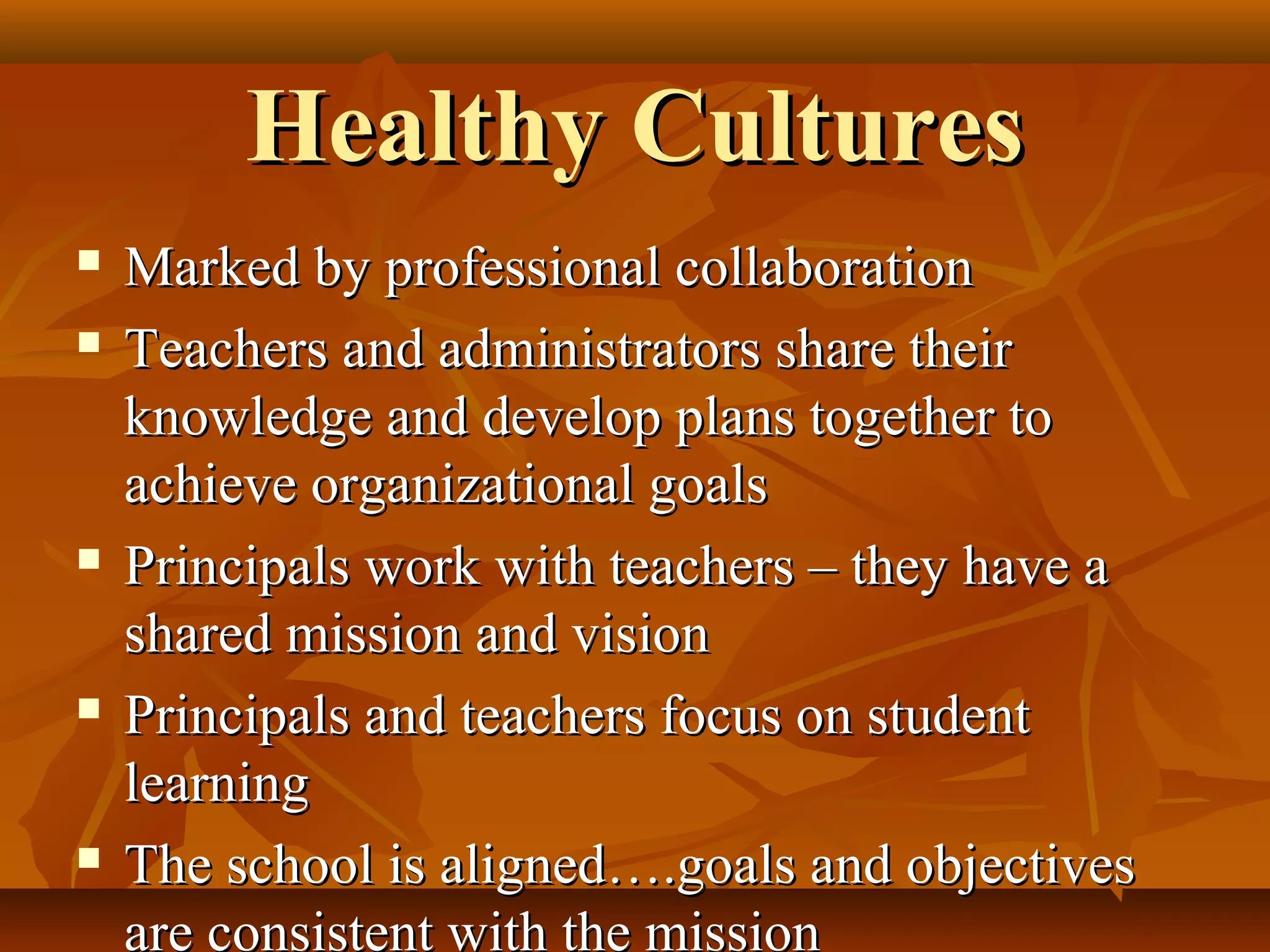 Healthy Cultures









Marked by professional collaboration
Teachers and administrators share their
knowledge and develop plans together to
achieve organizational goals
Principals work with teachers – they have a
shared mission and vision
Principals and teachers focus on student
learning
The school is aligned….goals and objectives
are consistent with the mission

 