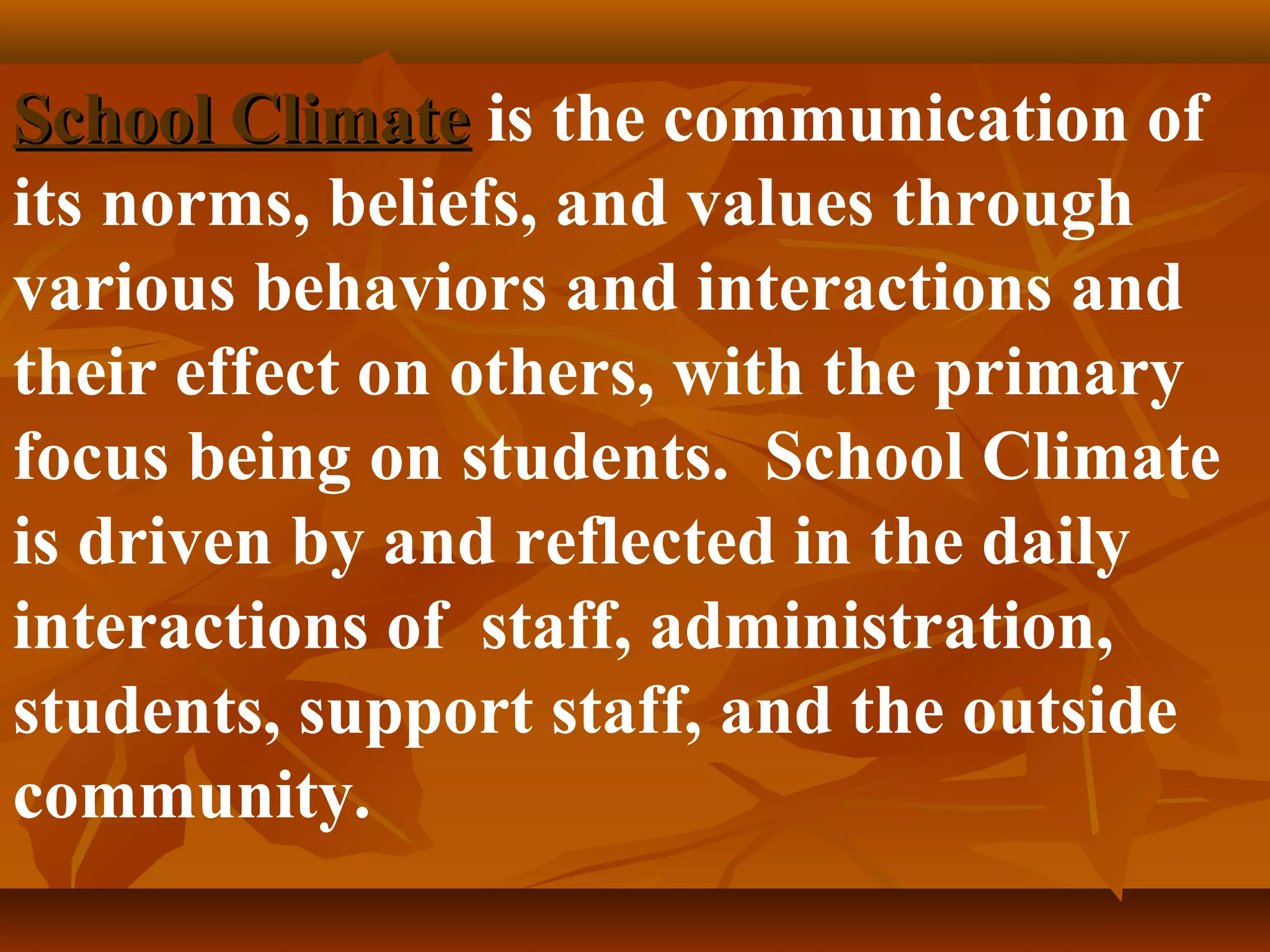 School Climate is the communication of
its norms, beliefs, and values through
various behaviors and interactions and
their effect on others, with the primary
focus being on students. School Climate
is driven by and reflected in the daily
interactions of staff, administration,
students, support staff, and the outside
community.

 