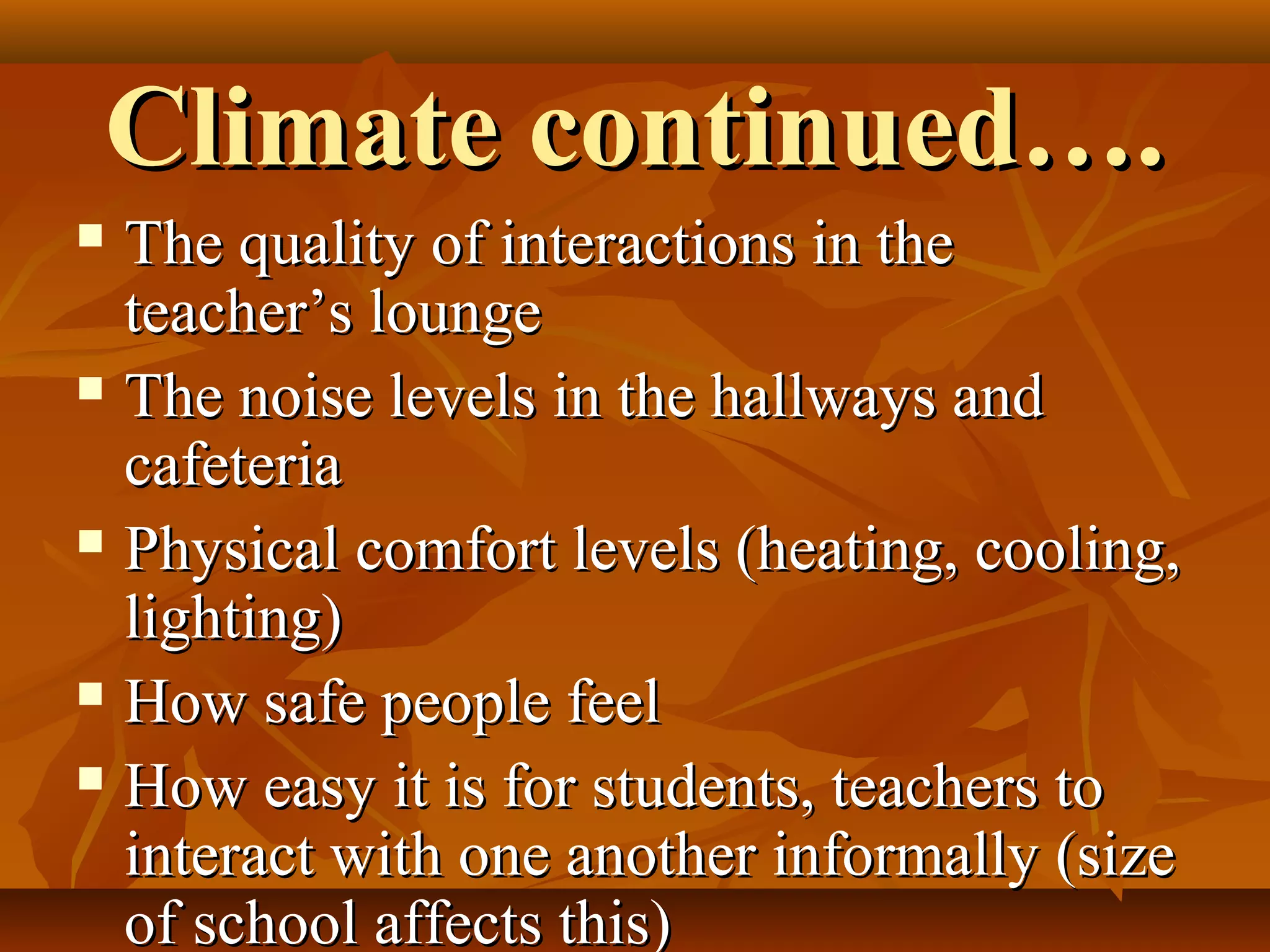 Climate continued….
The quality of interactions in the
teacher’s lounge
 The noise levels in the hallways and
cafeteria
 Physical comfort levels (heating, cooling,
lighting)
 How safe people feel
 How easy it is for students, teachers to
interact with one another informally (size
of school affects this)


 