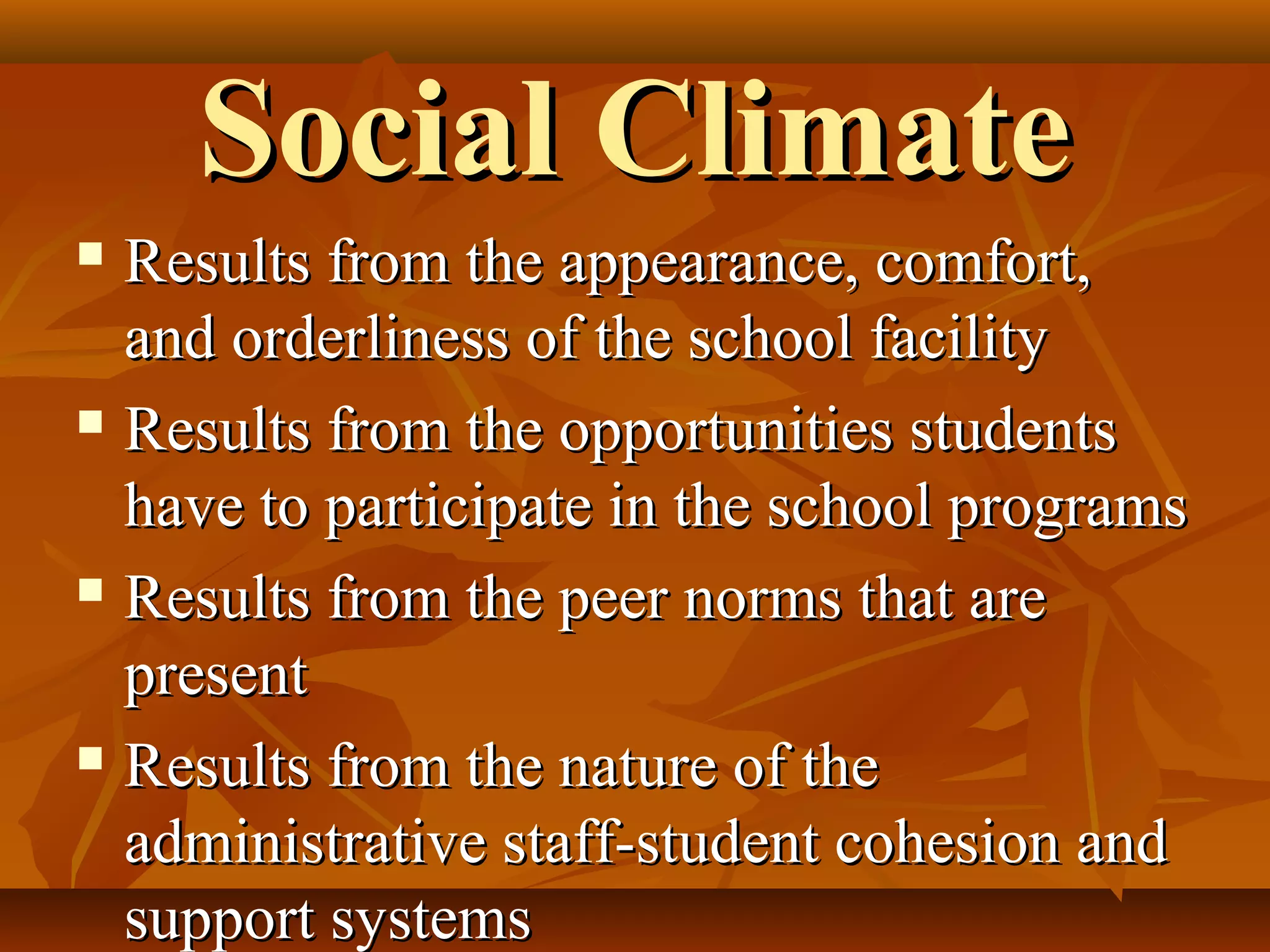 Social Climate
Results from the appearance, comfort,
and orderliness of the school facility
 Results from the opportunities students
have to participate in the school programs
 Results from the peer norms that are
present
 Results from the nature of the
administrative staff-student cohesion and
support systems


 