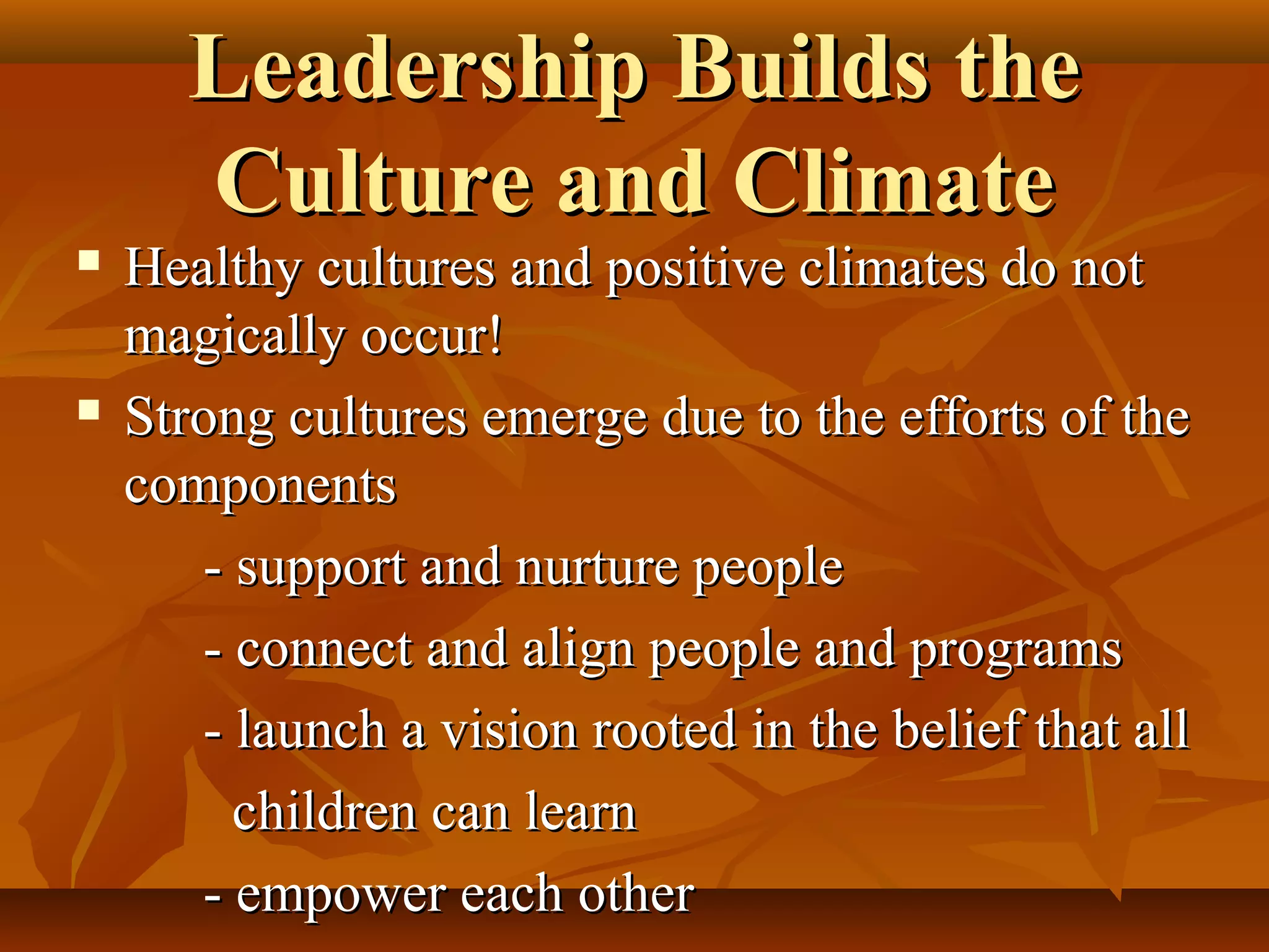 Leadership Builds the
Culture and Climate





Healthy cultures and positive climates do not
magically occur!
Strong cultures emerge due to the efforts of the
components
- support and nurture people
- connect and align people and programs
- launch a vision rooted in the belief that all
children can learn
- empower each other

 
