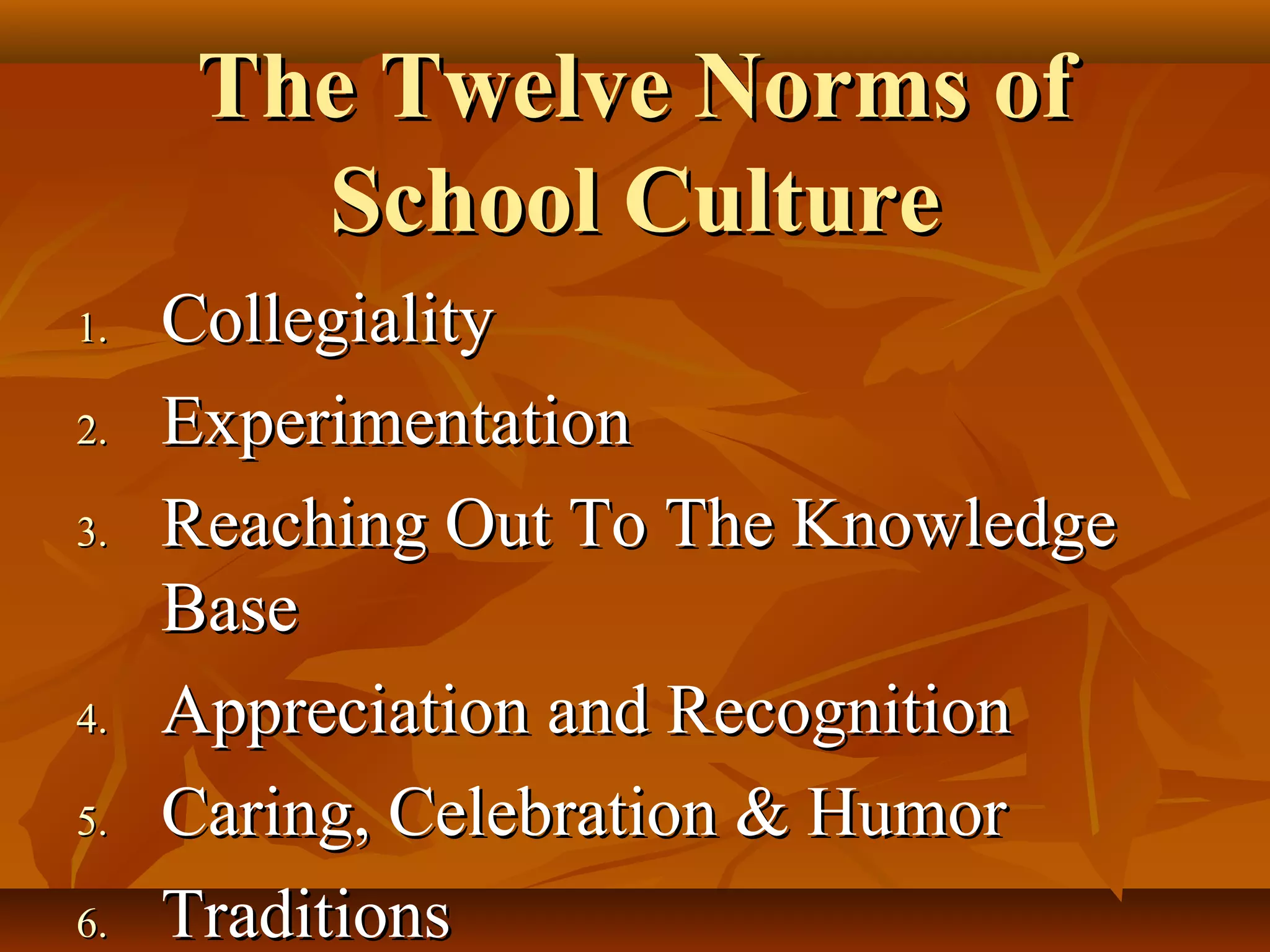 The Twelve Norms of
School Culture
1.
2.
3.

4.
5.
6.

Collegiality
Experimentation
Reaching Out To The Knowledge
Base
Appreciation and Recognition
Caring, Celebration & Humor
Traditions

 