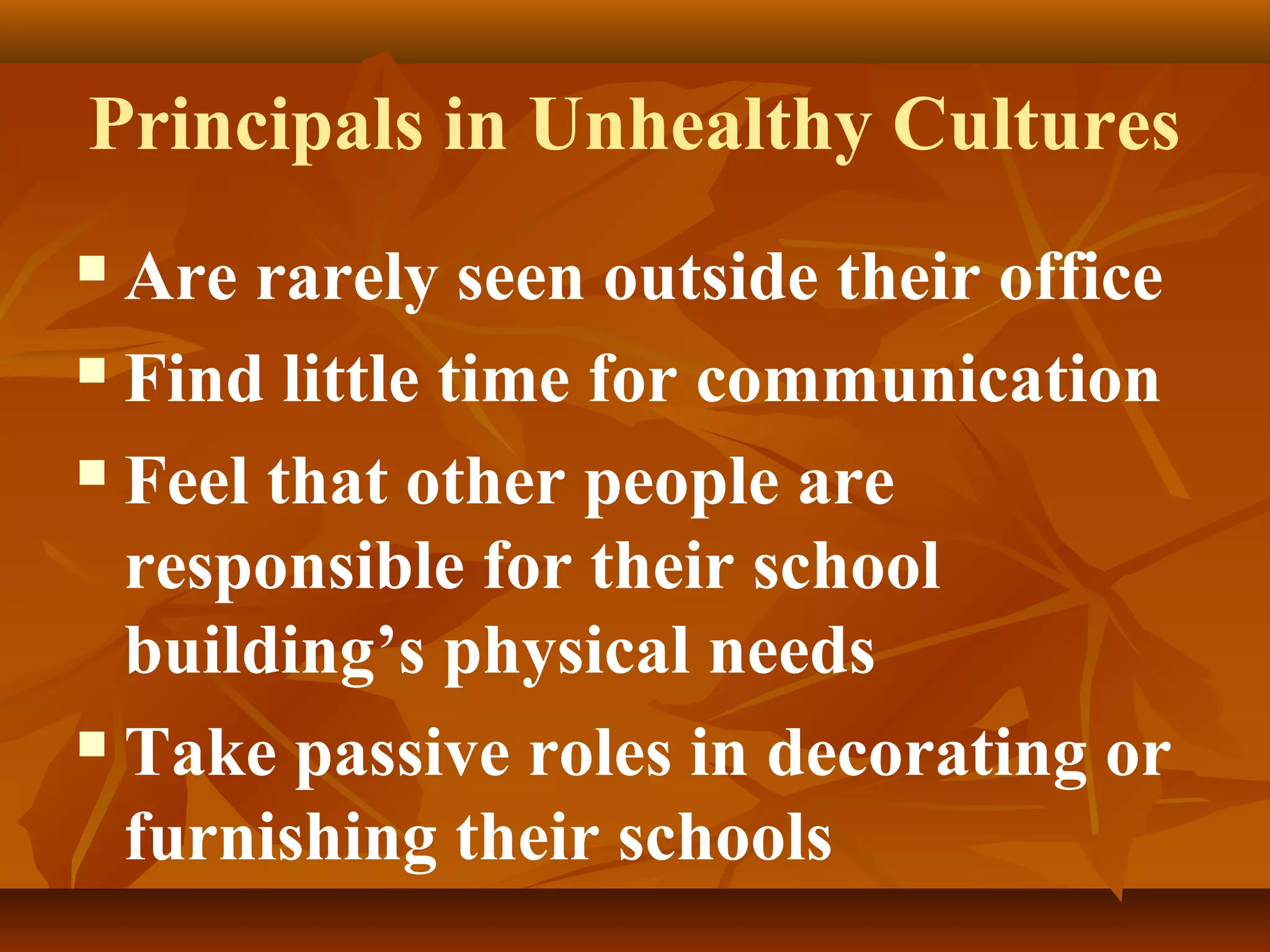 Principals in Unhealthy Cultures
Are rarely seen outside their office
 Find little time for communication
 Feel that other people are
responsible for their school
building’s physical needs
 Take passive roles in decorating or
furnishing their schools


 