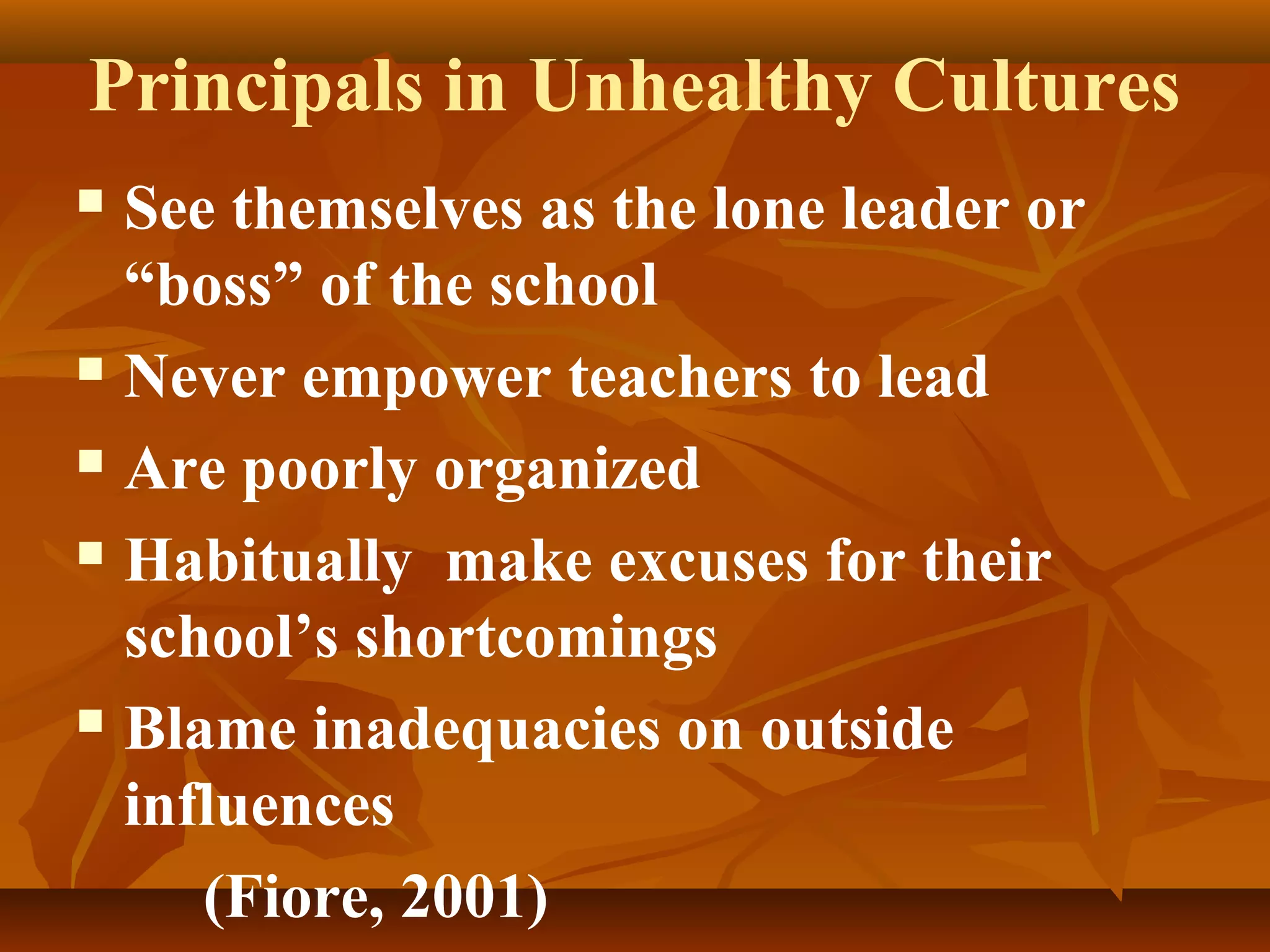 Principals in Unhealthy Cultures
See themselves as the lone leader or
“boss” of the school
 Never empower teachers to lead
 Are poorly organized
 Habitually make excuses for their
school’s shortcomings
 Blame inadequacies on outside
influences
(Fiore, 2001)


 