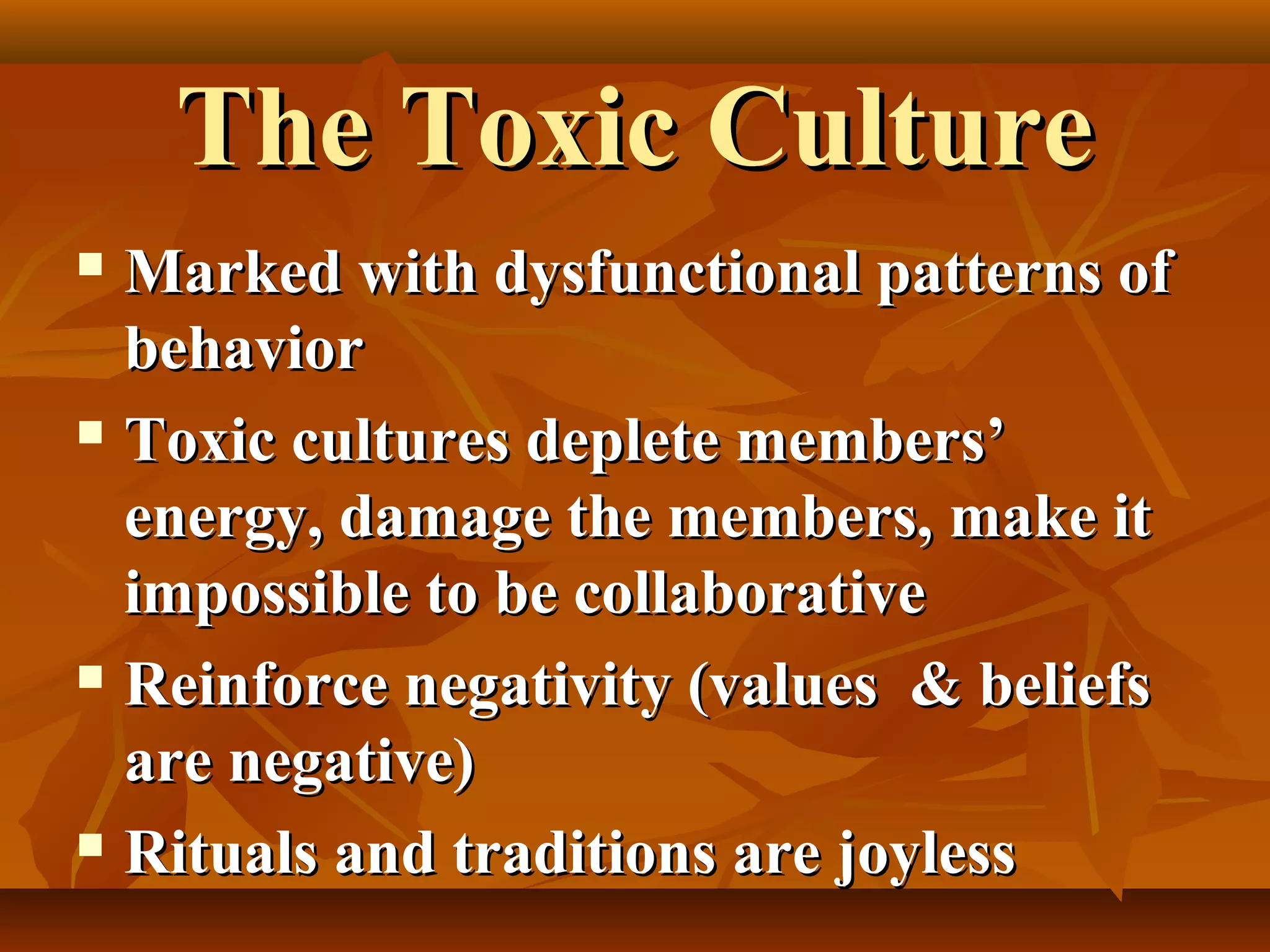 The Toxic Culture
Marked with dysfunctional patterns of
behavior
 Toxic cultures deplete members’
energy, damage the members, make it
impossible to be collaborative
 Reinforce negativity (values & beliefs
are negative)
 Rituals and traditions are joyless


 