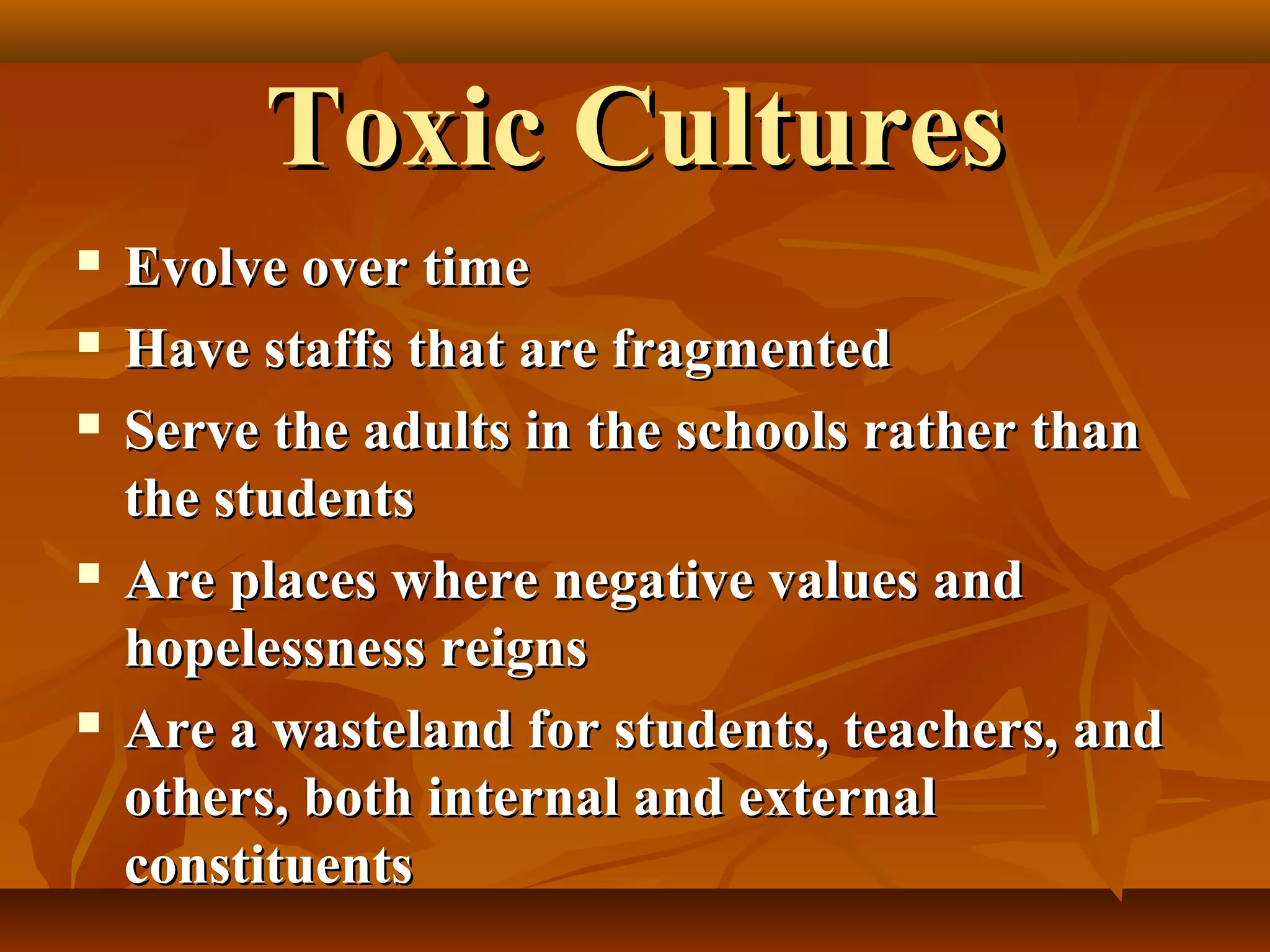 Toxic Cultures








Evolve over time
Have staffs that are fragmented
Serve the adults in the schools rather than
the students
Are places where negative values and
hopelessness reigns
Are a wasteland for students, teachers, and
others, both internal and external
constituents

 